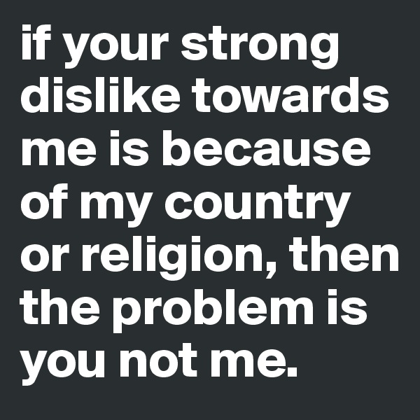 if your strong dislike towards me is because of my country or religion, then the problem is you not me. 