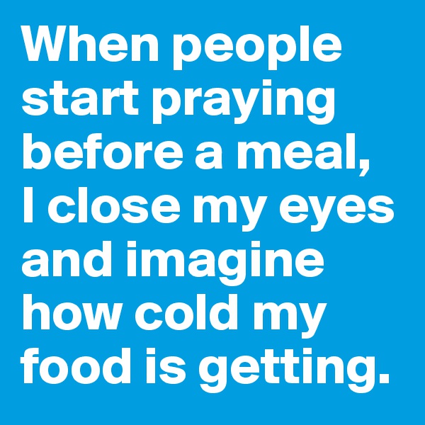 When people start praying before a meal, 
I close my eyes and imagine how cold my food is getting.