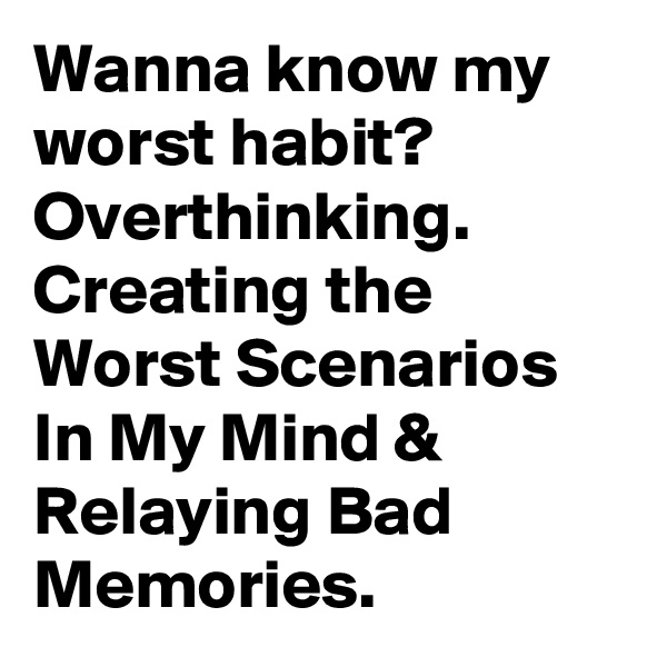 Wanna know my worst habit? Overthinking. Creating the Worst Scenarios In My Mind & Relaying Bad Memories.