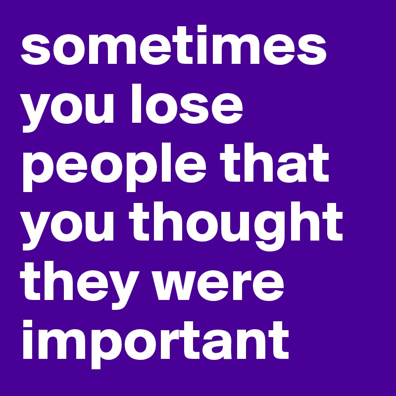 sometimes you lose people that you thought they were important