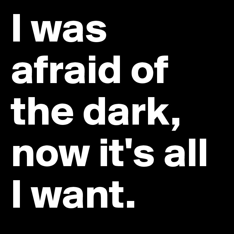 I was afraid of the dark, now it's all  I want.