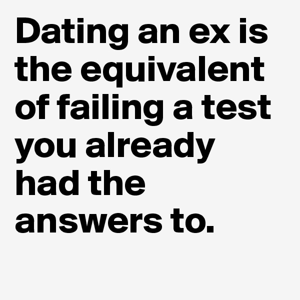 Dating an ex is the equivalent of failing a test you already had the answers to.	
