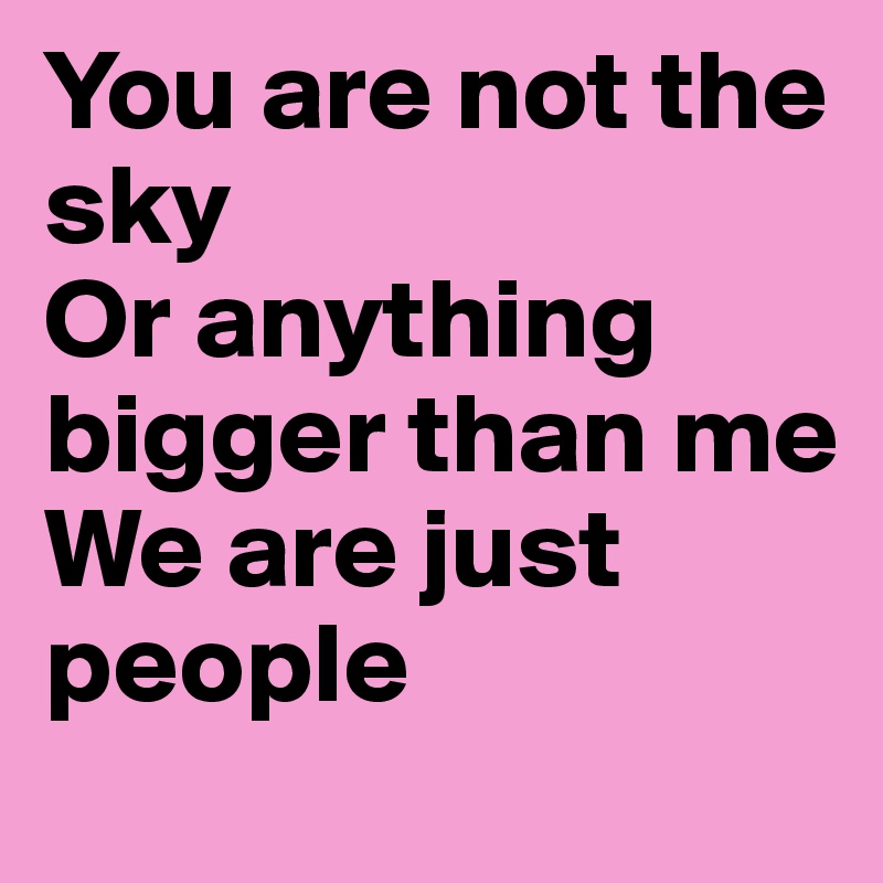 You are not the sky
Or anything bigger than me
We are just people