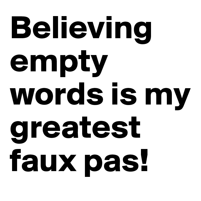 Believing empty words is my greatest faux pas! 