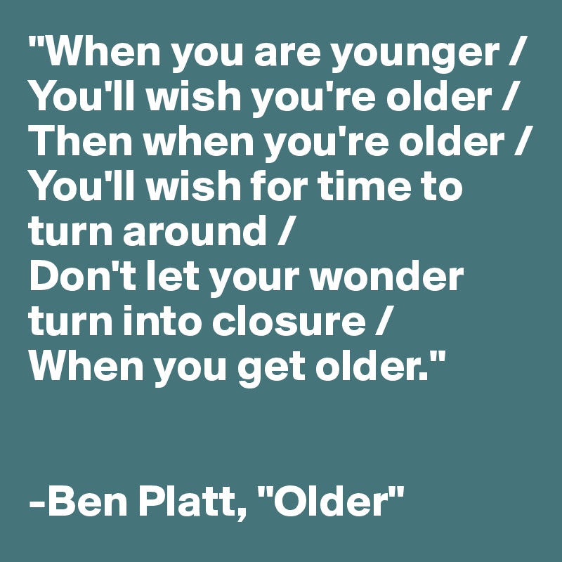 "When you are younger /
You'll wish you're older /
Then when you're older /
You'll wish for time to turn around /
Don't let your wonder turn into closure / 
When you get older."


-Ben Platt, "Older"
