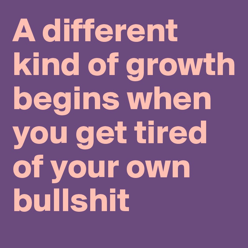 A different kind of growth begins when you get tired of your own bullshit