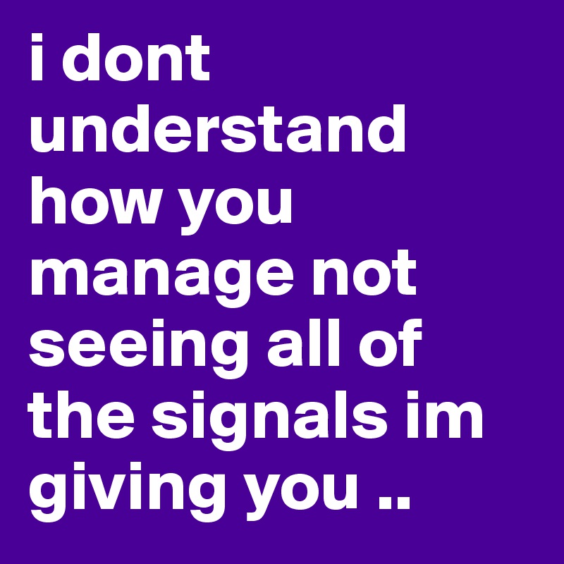 i dont understand how you manage not seeing all of the signals im giving you ..