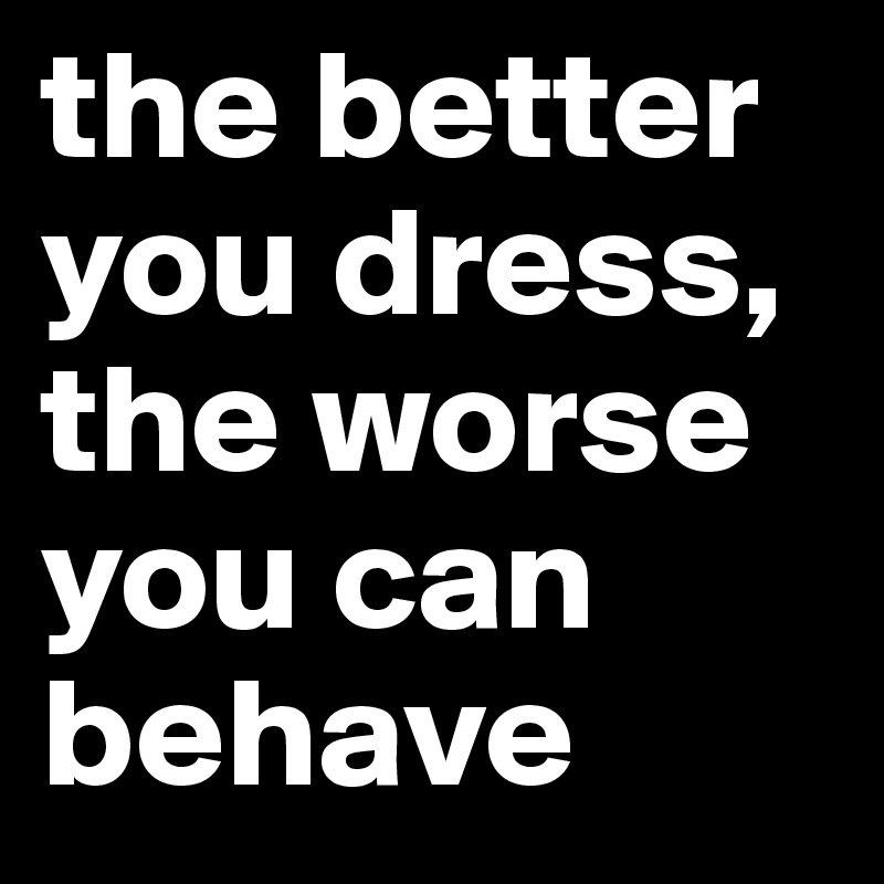 the better you dress, the worse you can behave