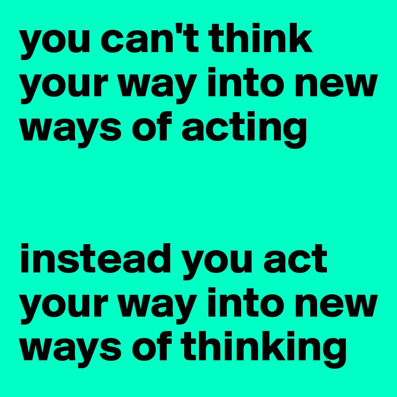 you can't think your way into new ways of acting


instead you act your way into new ways of thinking