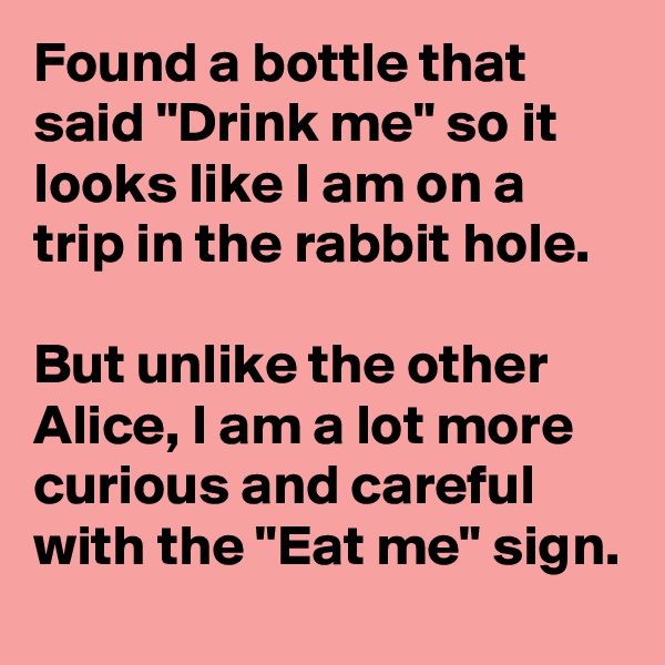Found a bottle that said "Drink me" so it looks like I am on a trip in the rabbit hole. 

But unlike the other Alice, I am a lot more curious and careful with the "Eat me" sign.