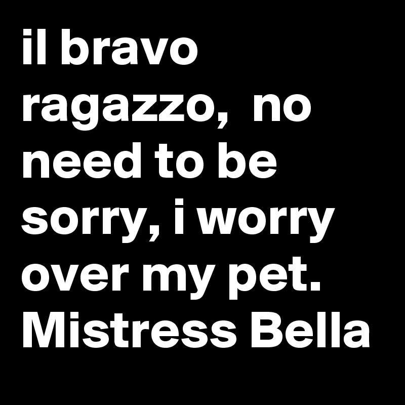 il bravo ragazzo,  no need to be sorry, i worry over my pet.
Mistress Bella