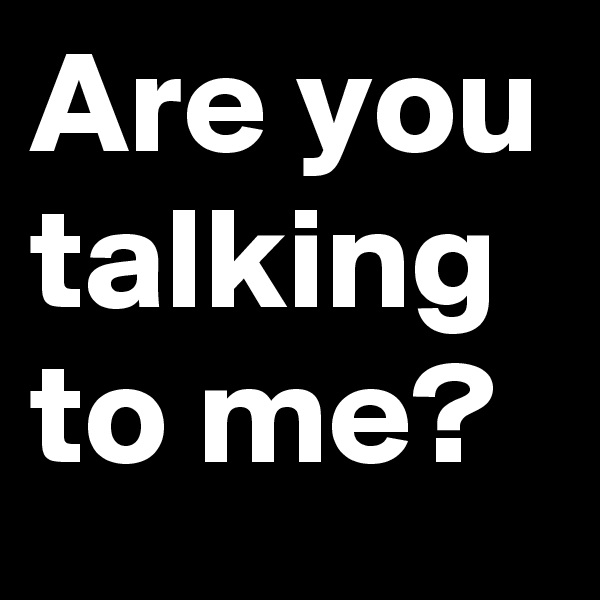 Are you talking to me?