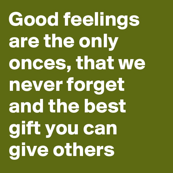 Good feelings are the only onces, that we never forget and the best gift you can give others