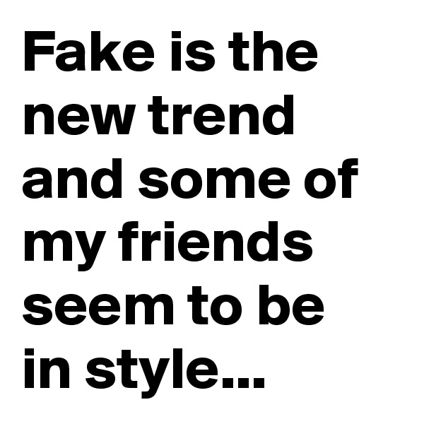 Fake is the new trend and some of my friends seem to be in style...
