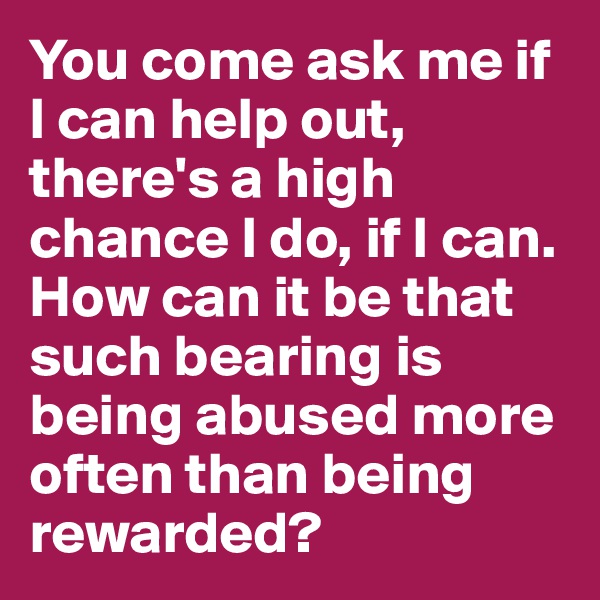 You come ask me if I can help out, there's a high chance I do, if I can. How can it be that such bearing is being abused more often than being rewarded? 