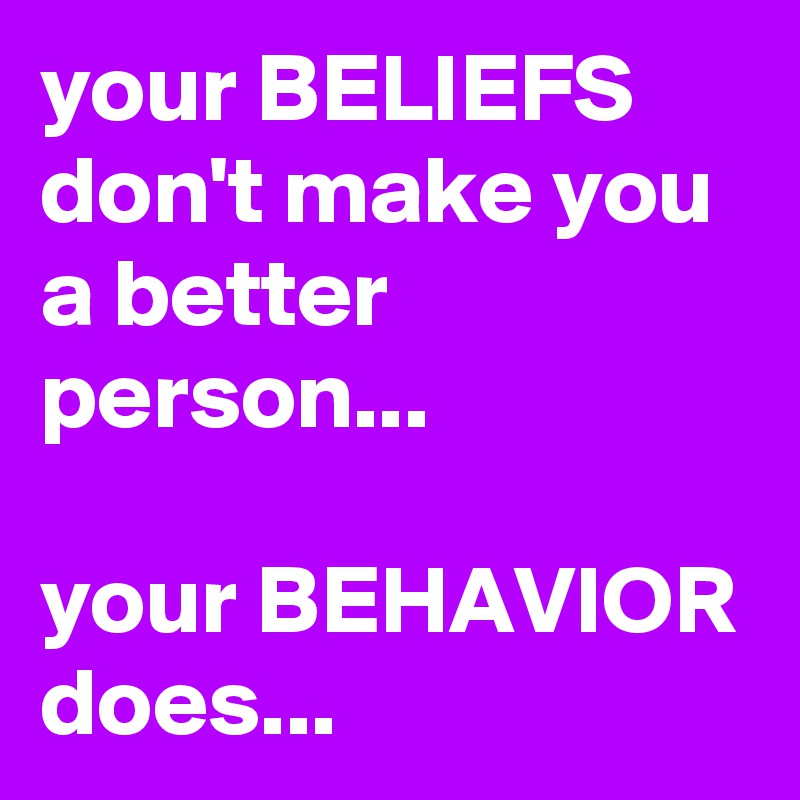 your BELIEFS don't make you a better person...

your BEHAVIOR does...