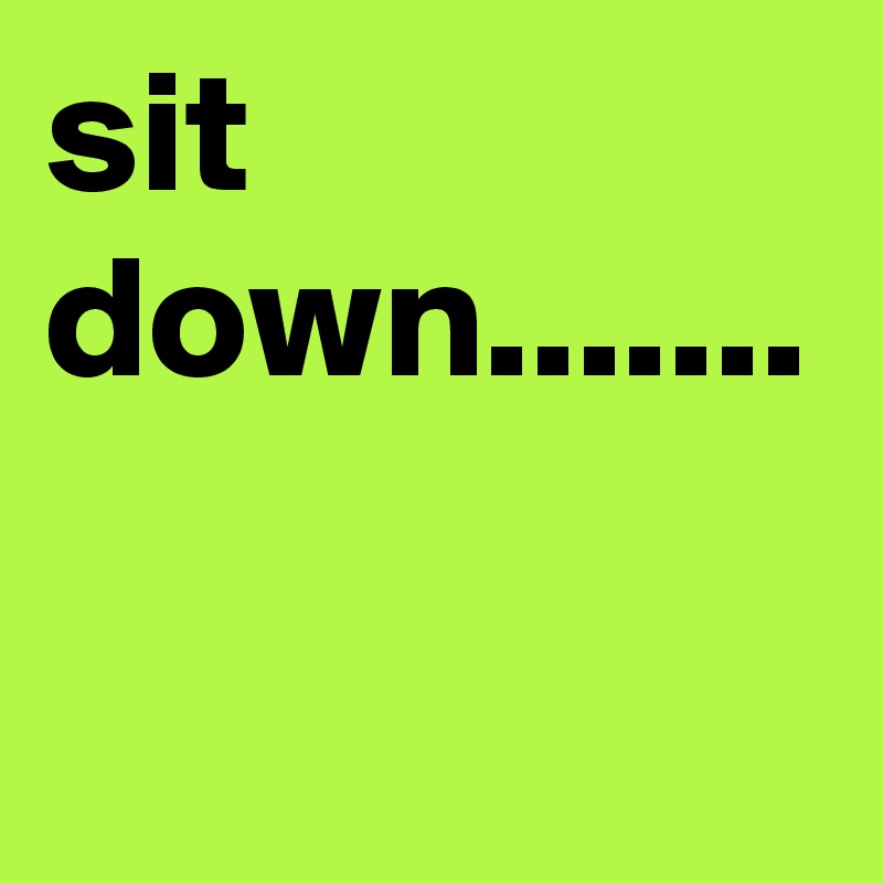 sit down.......