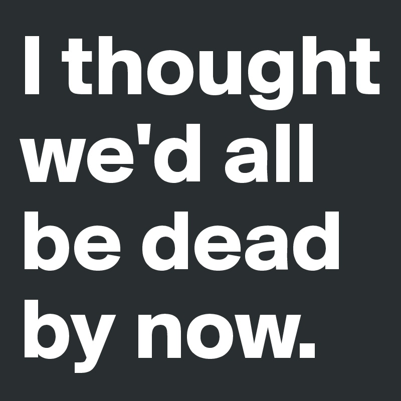 I thought we'd all be dead by now.