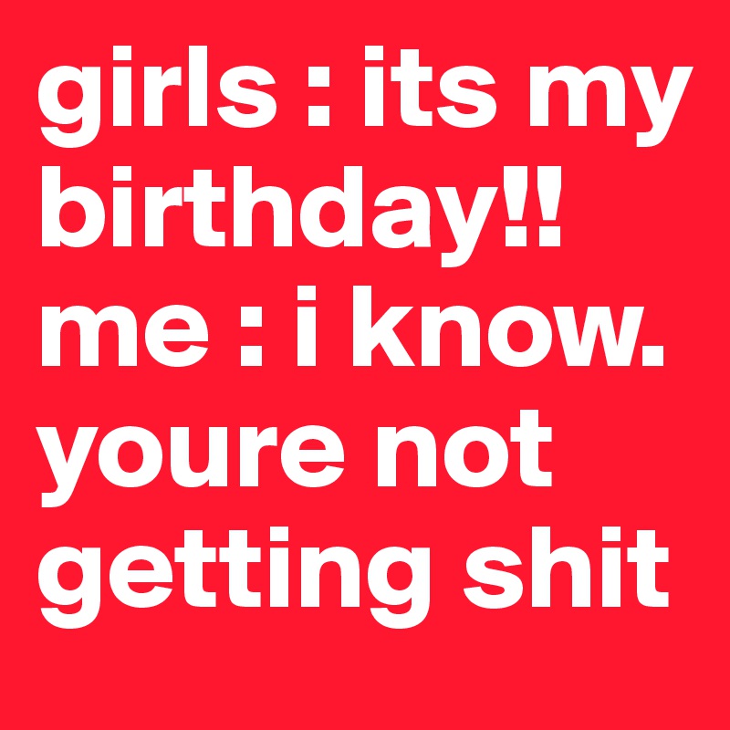 girls : its my birthday!!
me : i know. youre not getting shit