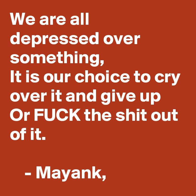We are all depressed over something, 
It is our choice to cry over it and give up
Or FUCK the shit out of it. 
                                                    - Mayank, 
