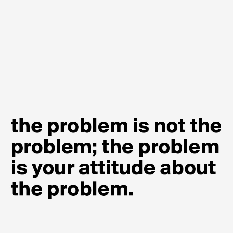 




the problem is not the problem; the problem is your attitude about the problem.
