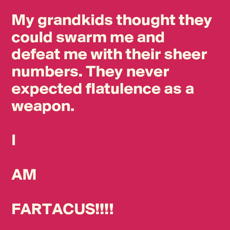 My grandkids thought they could swarm me and defeat me with their sheer numbers. They never expected flatulence as a weapon.

I

AM

FARTACUS!!!!