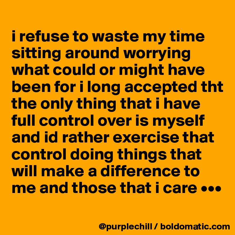
i refuse to waste my time sitting around worrying what could or might have been for i long accepted tht the only thing that i have full control over is myself and id rather exercise that control doing things that will make a difference to me and those that i care •••
