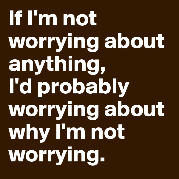 If I'm not worrying about anything, 
I'd probably worrying about why I'm not worrying.