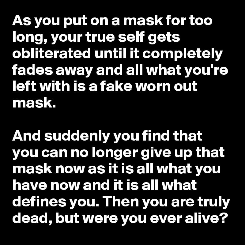 As you put on a mask for too long, your true self gets obliterated until it completely fades away and all what you're left with is a fake worn out mask. 

And suddenly you find that you can no longer give up that mask now as it is all what you have now and it is all what defines you. Then you are truly dead, but were you ever alive?   
