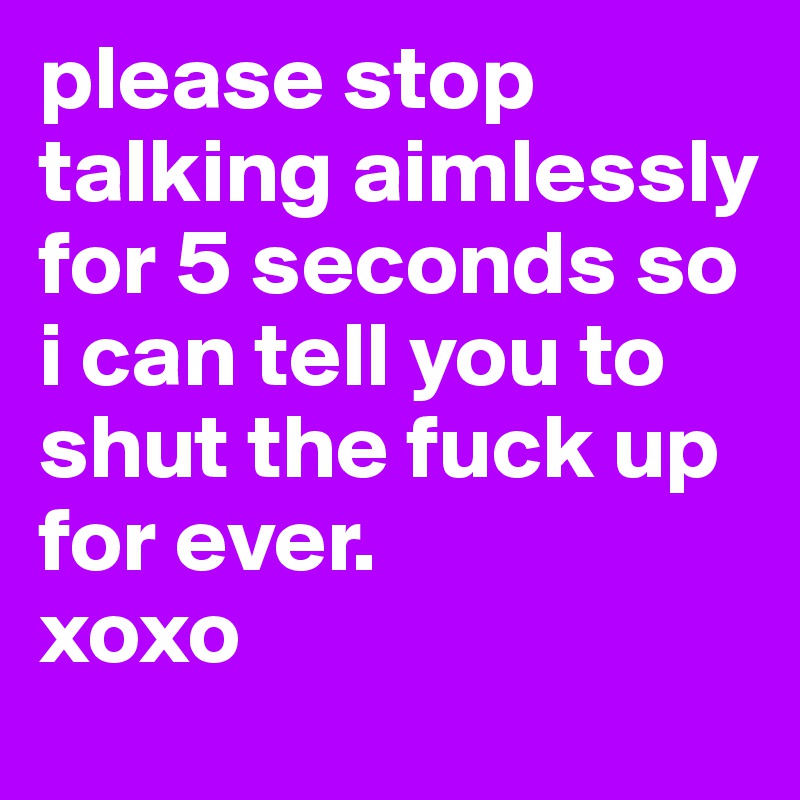 please stop talking aimlessly for 5 seconds so i can tell you to shut the fuck up for ever.
xoxo