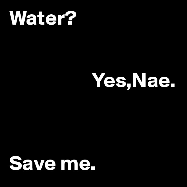 Water?
 

                    Yes,Nae.



Save me.