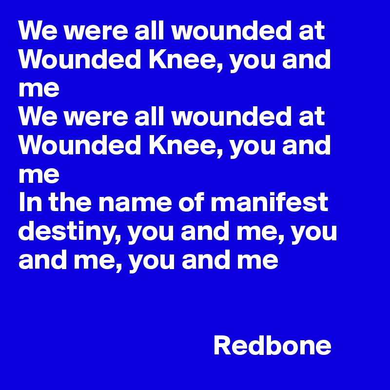 We were all wounded at Wounded Knee, you and me
We were all wounded at Wounded Knee, you and me
In the name of manifest destiny, you and me, you and me, you and me

     
                                  Redbone