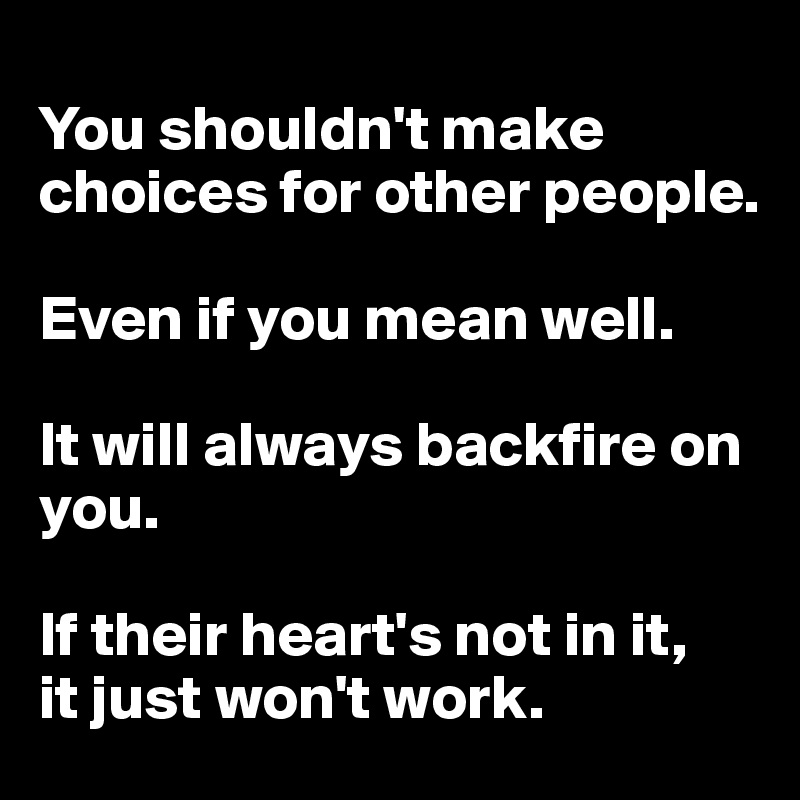 
You shouldn't make choices for other people. 

Even if you mean well. 

It will always backfire on you. 

If their heart's not in it, 
it just won't work. 