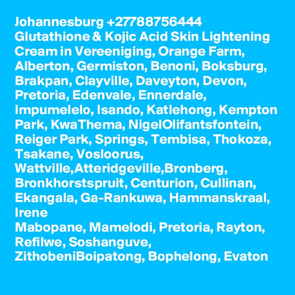 Johannesburg +27788756444 Glutathione & Kojic Acid Skin Lightening Cream in Vereeniging, Orange Farm, Alberton, Germiston, Benoni, Boksburg, Brakpan, Clayville, Daveyton, Devon, Pretoria, Edenvale, Ennerdale,  Impumelelo, Isando, Katlehong, Kempton Park, KwaThema, NigelOlifantsfontein, Reiger Park, Springs, Tembisa, Thokoza, Tsakane, Vosloorus, Wattville,Atteridgeville,Bronberg, Bronkhorstspruit, Centurion, Cullinan, Ekangala, Ga-Rankuwa, Hammanskraal, Irene
Mabopane, Mamelodi, Pretoria, Rayton, Refilwe, Soshanguve, ZithobeniBoipatong, Bophelong, Evaton