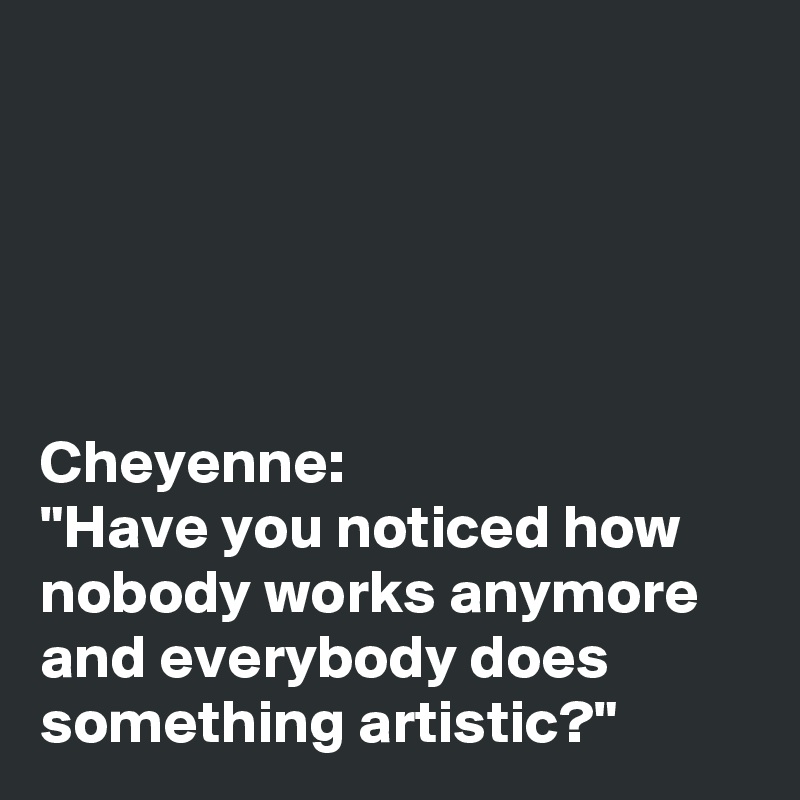 





Cheyenne: 
"Have you noticed how nobody works anymore and everybody does something artistic?"