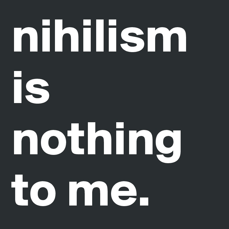 nihilism is nothing to me.