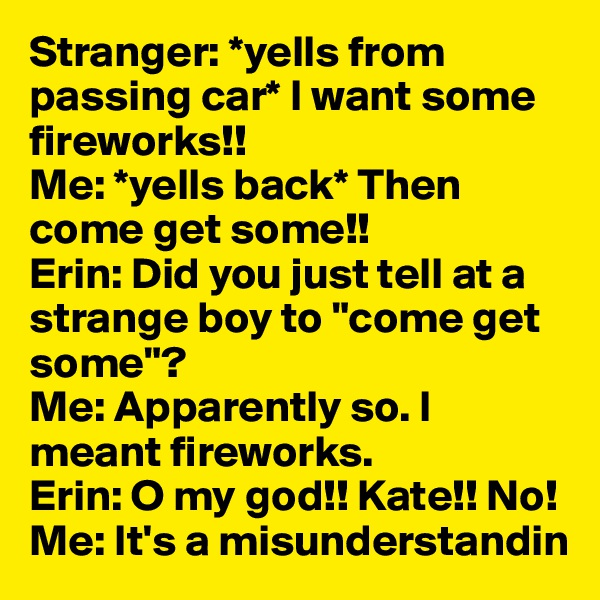 Stranger: *yells from passing car* I want some fireworks!!
Me: *yells back* Then come get some!! 
Erin: Did you just tell at a strange boy to "come get some"? 
Me: Apparently so. I meant fireworks. 
Erin: O my god!! Kate!! No!
Me: It's a misunderstandin