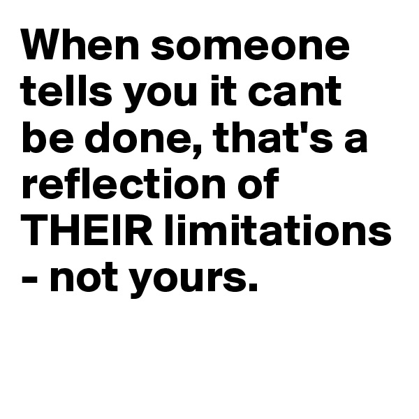 When someone tells you it cant be done, that's a reflection of THEIR limitations - not yours.


