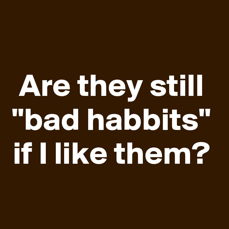 
Are they still "bad habbits" if I like them?
