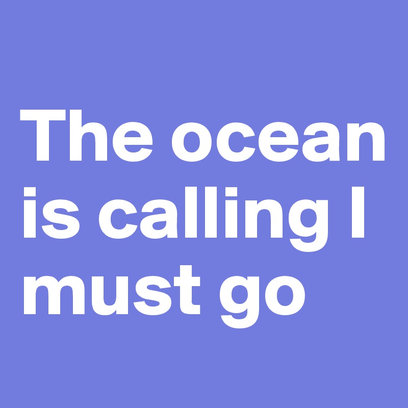 
The ocean is calling I must go