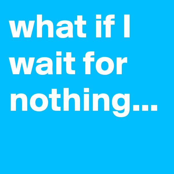 what if I wait for nothing...
