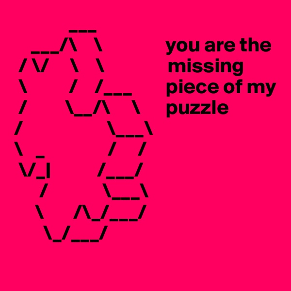              ___    
    ___/\    \               you are the
 / \/     \    \               missing 
 \          /    /___        piece of my
 /         \__/\     \      puzzle
/                    \___\
\   _               /     /
 \/_|           /___/
      /             \___\
     \       /\_/___/
       \_/___/
