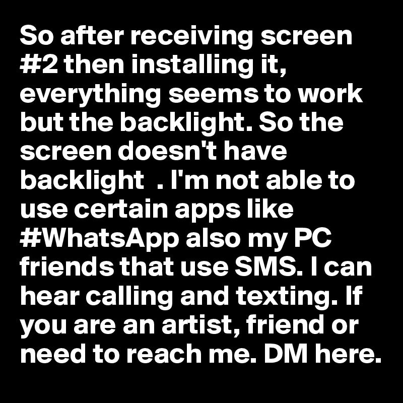 So after receiving screen #2 then installing it, everything seems to work but the backlight. So the screen doesn't have backlight  . I'm not able to use certain apps like #WhatsApp also my PC friends that use SMS. I can hear calling and texting. If you are an artist, friend or need to reach me. DM here. 