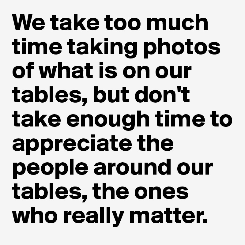 We take too much time taking photos of what is on our tables, but don't take enough time to appreciate the people around our tables, the ones who really matter.