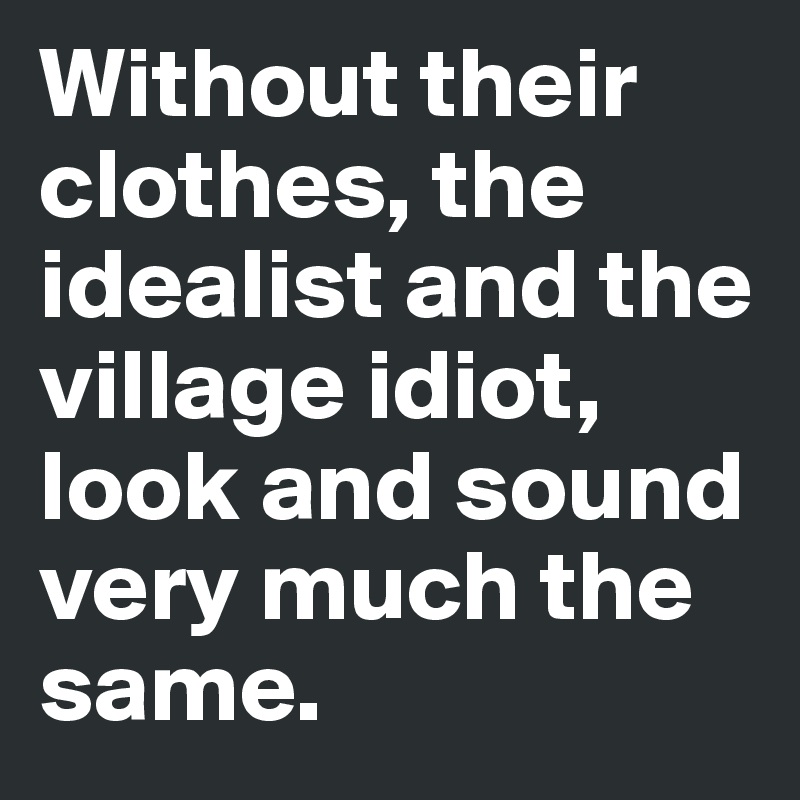 Without their clothes, the idealist and the village idiot, look and sound very much the same.