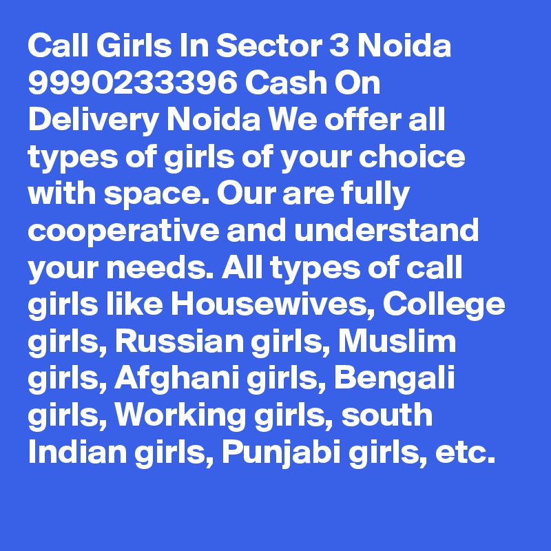 Call Girls In Sector 3 Noida 9990233396 Cash On Delivery Noida We offer all types of girls of your choice with space. Our are fully cooperative and understand your needs. All types of call girls like Housewives, College girls, Russian girls, Muslim girls, Afghani girls, Bengali girls, Working girls, south Indian girls, Punjabi girls, etc.
