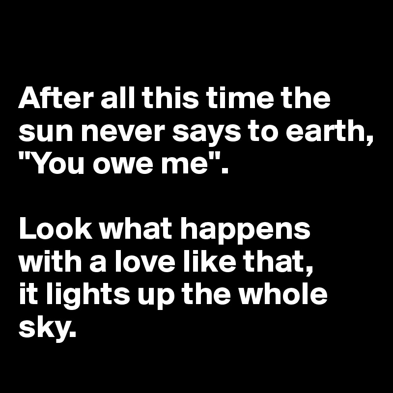 

After all this time the sun never says to earth,
"You owe me". 

Look what happens with a love like that,
it lights up the whole sky. 