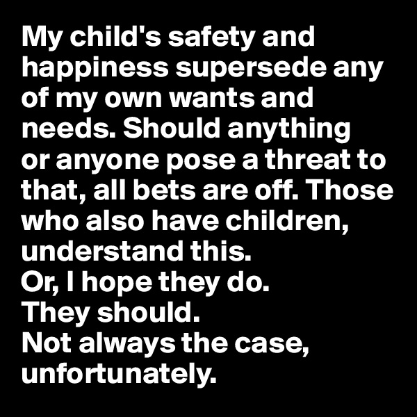 My child's safety and happiness supersede any of my own wants and needs. Should anything 
or anyone pose a threat to that, all bets are off. Those who also have children, understand this.
Or, I hope they do. 
They should.
Not always the case, unfortunately.