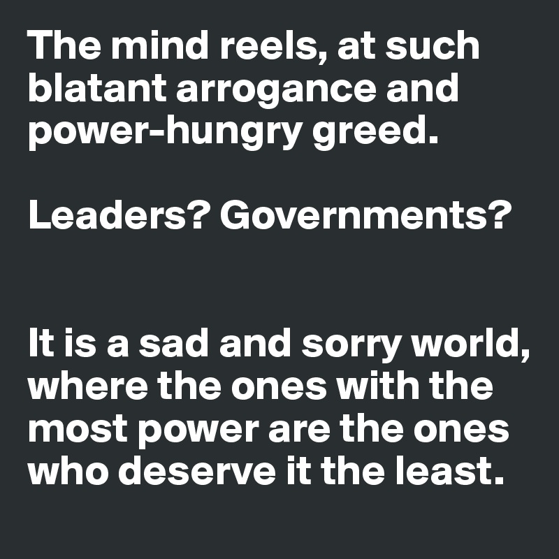 The mind reels, at such blatant arrogance and power-hungry greed.

Leaders? Governments?


It is a sad and sorry world, where the ones with the most power are the ones who deserve it the least.