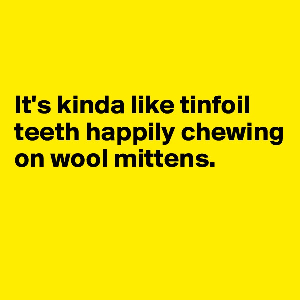 


It's kinda like tinfoil teeth happily chewing on wool mittens. 


